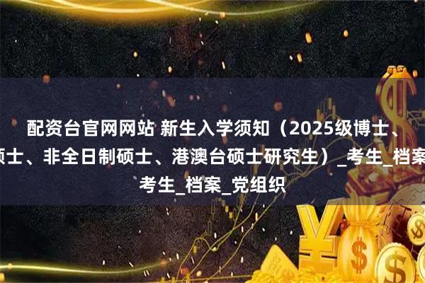 配资台官网网站 新生入学须知（2025级博士、全日制硕士、非全日制硕士、港澳台硕士研究生）_考生_档案_党组织