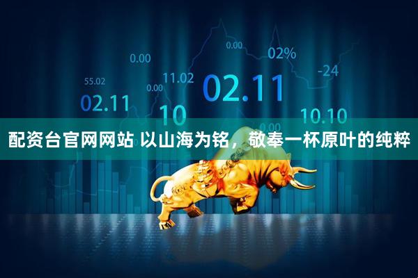 配资台官网网站 以山海为铭，敬奉一杯原叶的纯粹