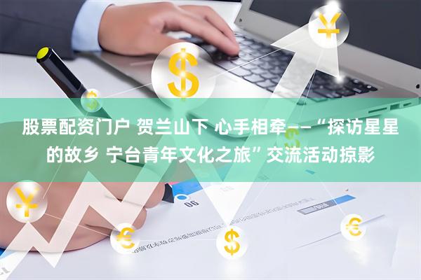 股票配资门户 贺兰山下 心手相牵——“探访星星的故乡 宁台青年文化之旅”交流活动掠影