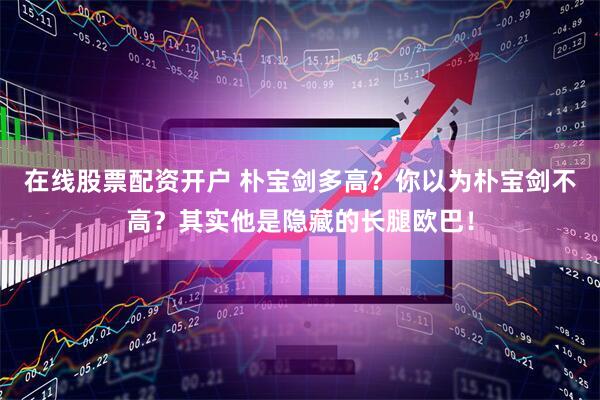 在线股票配资开户 朴宝剑多高？你以为朴宝剑不高？其实他是隐藏的长腿欧巴！