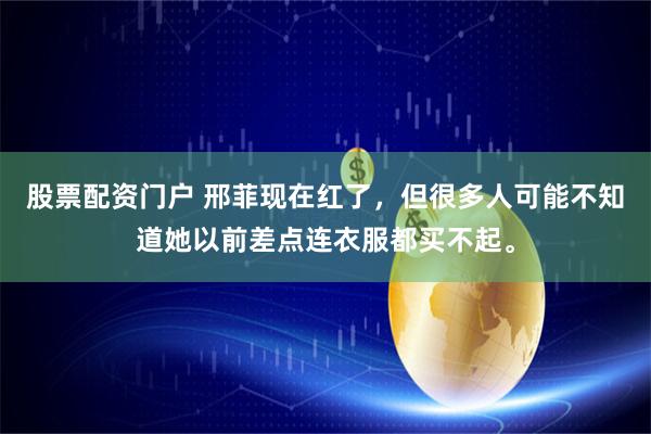 股票配资门户 邢菲现在红了，但很多人可能不知道她以前差点连衣服都买不起。