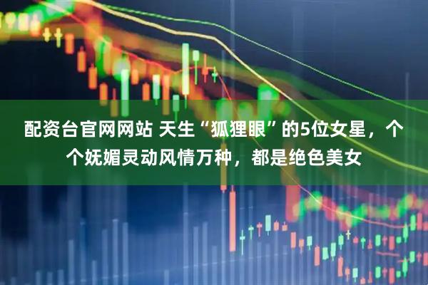 配资台官网网站 天生“狐狸眼”的5位女星，个个妩媚灵动风情万种，都是绝色美女