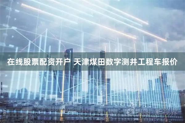 在线股票配资开户 天津煤田数字测井工程车报价