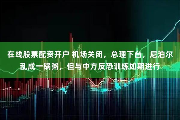 在线股票配资开户 机场关闭，总理下台，尼泊尔乱成一锅粥，但与中方反恐训练如期进行