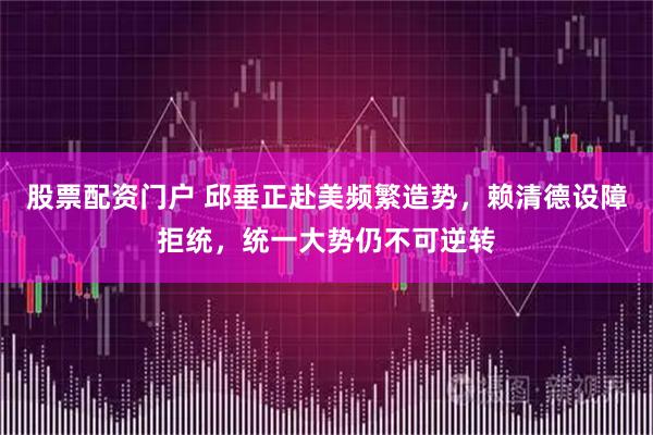 股票配资门户 邱垂正赴美频繁造势,赖清德设障拒统,统一大势仍不可逆转