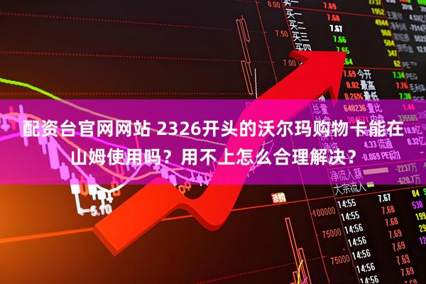 配资台官网网站 2326开头的沃尔玛购物卡能在山姆使用吗？用不上怎么合理解决？
