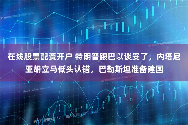 在线股票配资开户 特朗普跟巴以谈妥了,内塔尼亚胡立马低头认错,巴勒斯坦准备建国