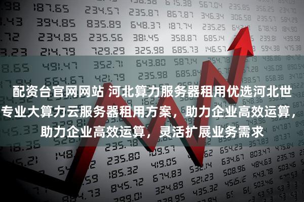 配资台官网网站 河北算力服务器租用优选河北世纪福云通信技术,专业大算力云服务器租用方案,助力企业高效运算,灵活扩展业务需求