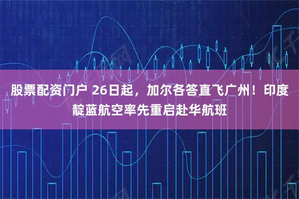 股票配资门户 26日起，加尔各答直飞广州！印度靛蓝航空率先重启赴华航班