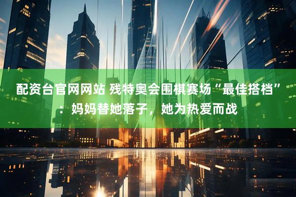 配资台官网网站 残特奥会围棋赛场“最佳搭档”：妈妈替她落子，她为热爱而战