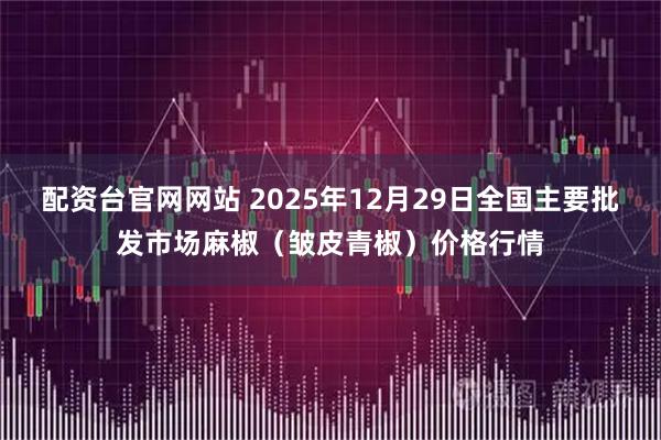 配资台官网网站 2025年12月29日全国主要批发市场麻椒（皱皮青椒）价格行情
