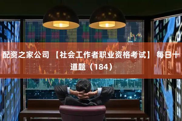 配资之家公司 【社会工作者职业资格考试】 每日十道题（184）
