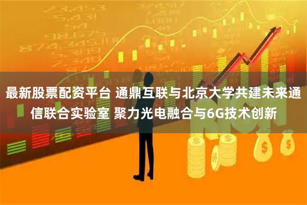 最新股票配资平台 通鼎互联与北京大学共建未来通信联合实验室 聚力光电融合与6G技术创新