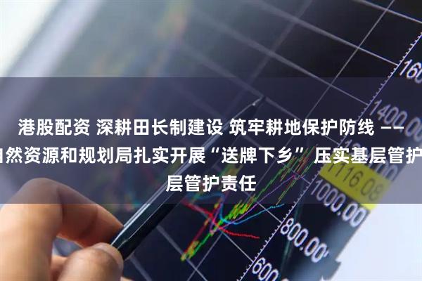 港股配资 深耕田长制建设 筑牢耕地保护防线 —— 市自然资源和规划局扎实开展“送牌下乡” 压实基层管护责任