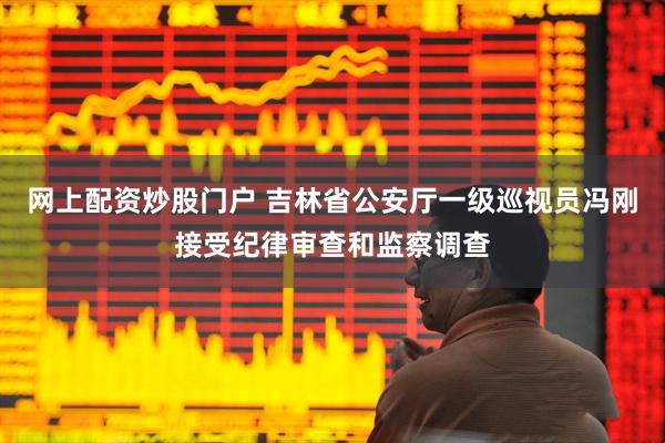 网上配资炒股门户 吉林省公安厅一级巡视员冯刚接受纪律审查和监察调查