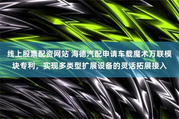 线上股票配资网站 海德汽配申请车载魔术万联模块专利，实现多类型扩展设备的灵活拓展接入